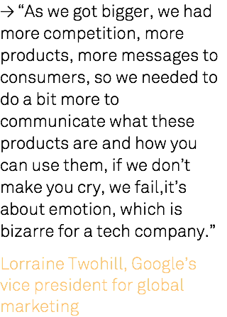 ≥ “As we got bigger, we had more competition, more products, more messages to consumers, so we needed to do a bit more to communicate what these products are and how you can use them, if we don’t make you cry, we fail,it’s about emotion, which is bizarre for a tech company.” Lorraine Twohill, Google’s vice president for global marketing